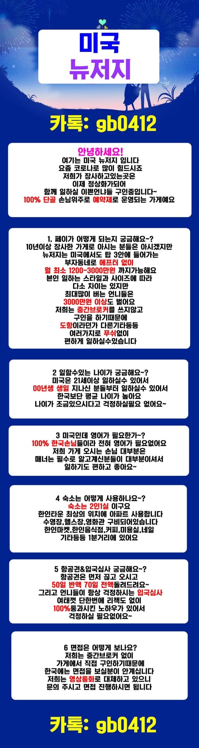 안녕하세요!여기는 미국 뉴저지 입니다요즘 코로나로 많이 힘드시죠저희가 장사하고있는곳은이제 정상화가되어함께 일하실 이쁜언냐들 구인중입니다~100% 단골 손님위주로 예약제로 운영되는 가게예요1. 페이가 어떻게 되는지 궁금해요~?10년이상 장사한 가게로 아시는 분들은 아시겠지만뉴저지는 미국에서도 탑 3안에 들어가는부자동네로 에프터 없이 월 최소 1200~3000만원 까지가능해요본인 일하는 스타일과 사이즈에 따라 다소 차이는 있지만최대많이 버는 언니들은 3000만원 이상도 벌어요저희는 중간브로커를 쓰지않고 구인을 하기때문에도항이라던가 다른기타등등 여러가지로 푸쉬없이편하게 일하실수있습니다2 일할수있는 나이가 궁금해요~?미국은 21세이상 일하실수 있어서00년생 생일 지나신 분들부터 일하실수 있어서한국보단 평균 나이가 높아요나이가 조금있으시다고 걱정하실필요 없어요~3 미국인데 영어가 필요한가~?100% 한국손님들이라 전혀 영어가 필요없어요저희 가게 오시는 손님 대부분은매너는 필수로 알고계신분들이 대부분이셔서일하기도 편하고 좋아요~4 숙소는 어떻게 사용하나요~?숙소는 2인1실 이구요 한인타운 최상의 위치에 아파트 사용합니다수영장,헬스장,영화관 구비되어있습니다한인마켓,한인음식점,커피숖,미용실,네일 기타등등 1분거리에 있어요5 항공권&입국심사 궁금해요~?항공권은 먼저 끊고 오시고 50일 반액 70일 전액돌려드려요~그리고 언니들이 항상 걱정하시는 입국심사여태껏 단한번에 리젝도 없이100%통과시킨 노하우가 있어서 걱정하실 필요없어요~6 면접은 어떻게 보나요?저희는 중간브로커 없이 가게에서 직접 구인하기때문에한국에는 면접을 보실분이 안계십니다저희는영상통화로 대체하고 있으니문의 주시고 면접 진행하시면 됩니다카톡: gb0412